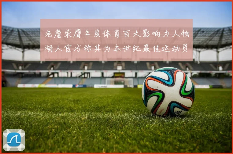老詹荣膺年度体育百大影响力人物湖人官方称其为本世纪最佳运动员