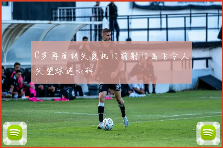 C罗再度错失良机门前射门高飞令人失望球迷心碎