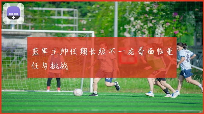 蓝军主帅任期长短不一龙哥面临重任与挑战