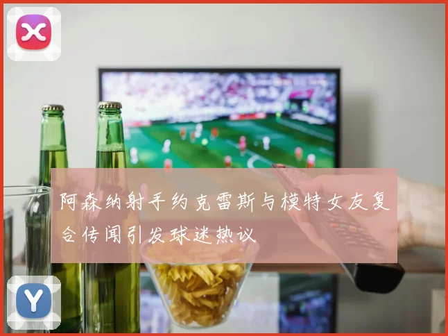 阿森纳射手约克雷斯与模特女友复合传闻引发球迷热议