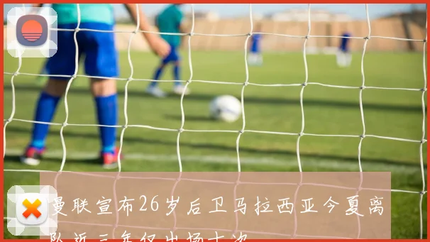 曼联宣布26岁后卫马拉西亚今夏离队近三年仅出场十次