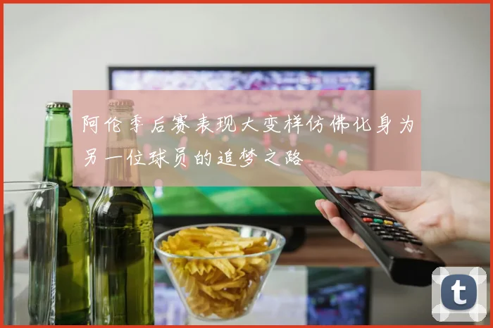 阿伦季后赛表现大变样仿佛化身为另一位球员的追梦之路