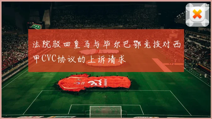 法院驳回皇马与毕尔巴鄂竞技对西甲CVC协议的上诉请求