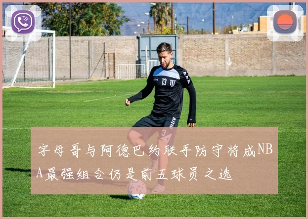 字母哥与阿德巴约联手防守将成NBA最强组合仍是前五球员之选