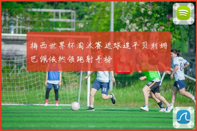 梅西世界杯淘汰赛进球追平贝利姆巴佩依然领跑射手榜