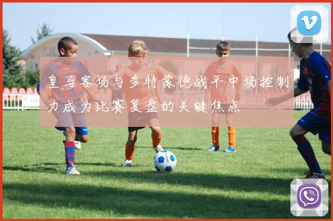 皇马客场与多特蒙德战平中场控制力成为比赛复盘的关键焦点