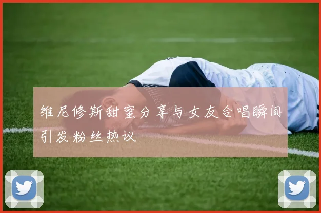 维尼修斯甜蜜分享与女友合唱瞬间引发粉丝热议