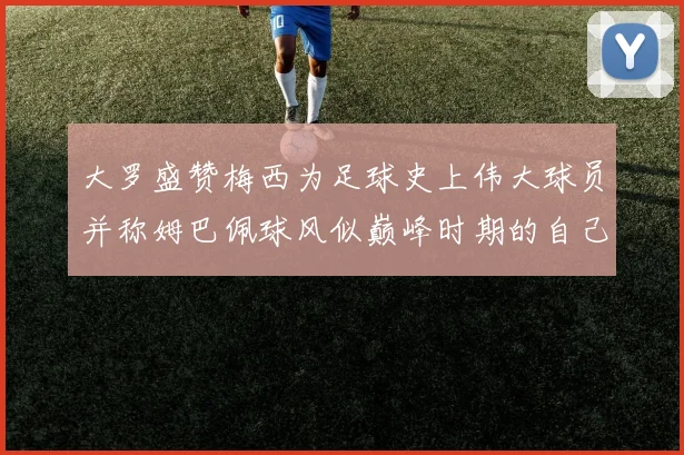 大罗盛赞梅西为足球史上伟大球员并称姆巴佩球风似巅峰时期的自己