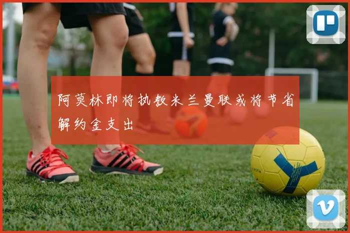 阿莫林即将执教米兰曼联或将节省解约金支出