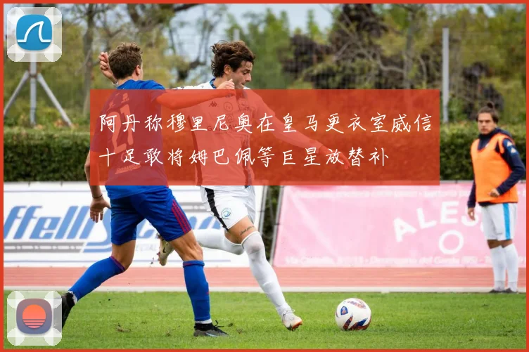 阿丹称穆里尼奥在皇马更衣室威信十足敢将姆巴佩等巨星放替补