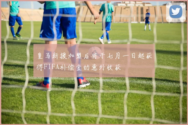 皇马新援加盟后将于七月一日起获得FIFA补偿金的意外收获