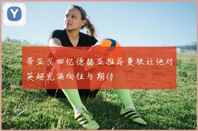 蒂亚戈回忆德赫亚推荐曼联让他对英超充满向往与期待