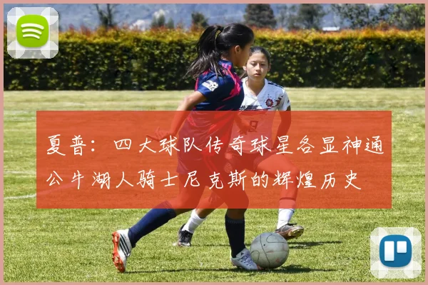夏普：四大球队传奇球星各显神通公牛湖人骑士尼克斯的辉煌历史
