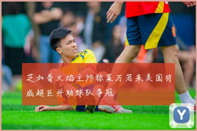 芝加哥火焰主帅称莱万若来美国将成超巨并助球队争冠