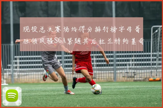 现役总决赛场均得分排行榜字母哥独领风骚SGA紧随其后杜兰特约基奇东契奇争夺第三