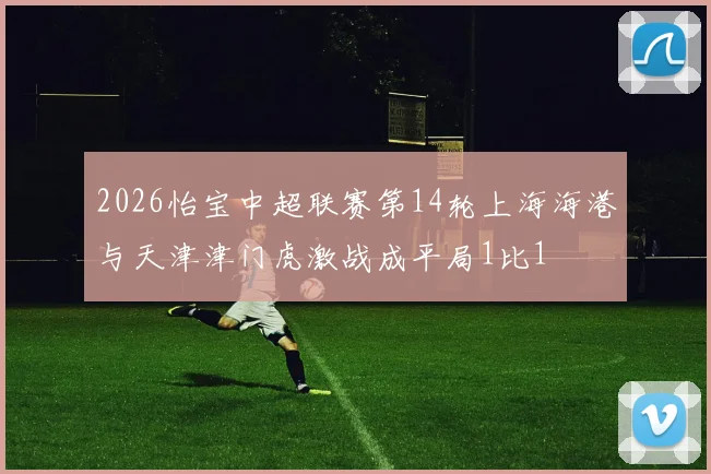 2026怡宝中超联赛第14轮上海海港与天津津门虎激战成平局1比1