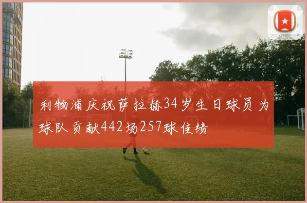 利物浦庆祝萨拉赫34岁生日球员为球队贡献442场257球佳绩