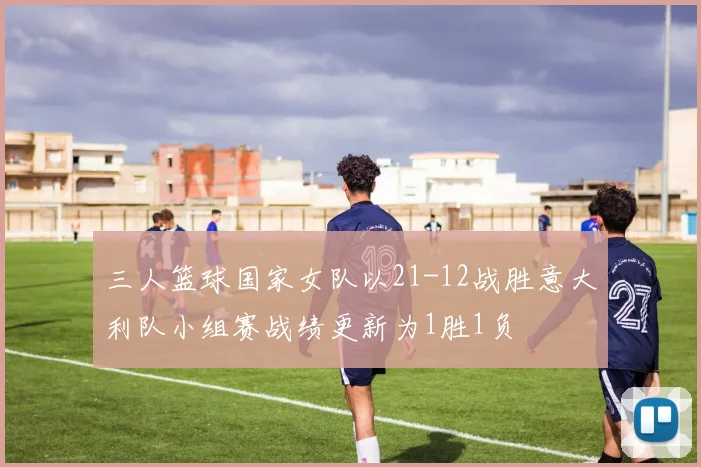 三人篮球国家女队以21-12战胜意大利队小组赛战绩更新为1胜1负
