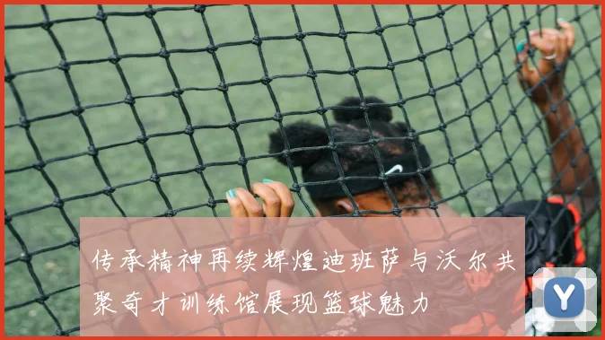 传承精神再续辉煌迪班萨与沃尔共聚奇才训练馆展现篮球魅力