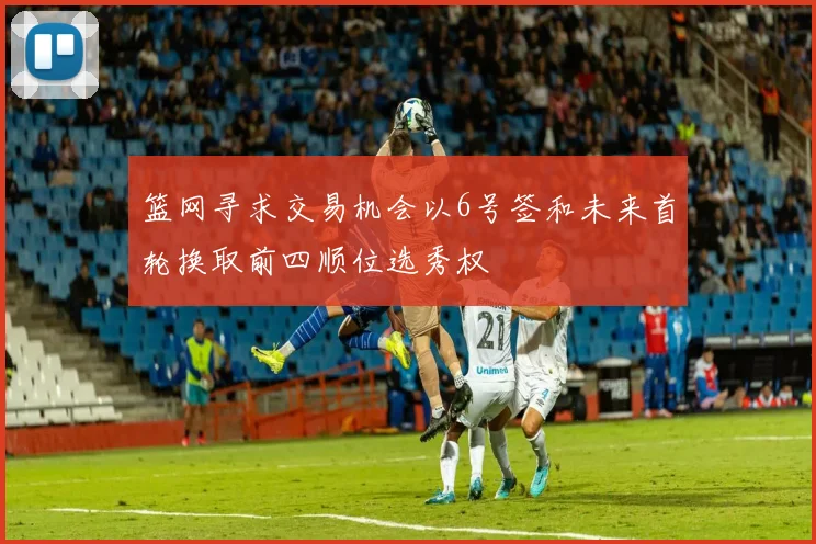 篮网寻求交易机会以6号签和未来首轮换取前四顺位选秀权
