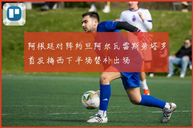 阿根廷对阵约旦阿尔瓦雷斯劳塔罗首发梅西下半场替补出场