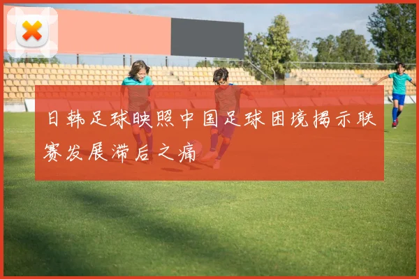 日韩足球映照中国足球困境揭示联赛发展滞后之痛