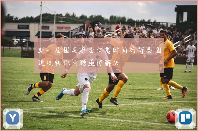 新一届国足磨合仍需时间对阵泰国进攻转化问题亟待解决